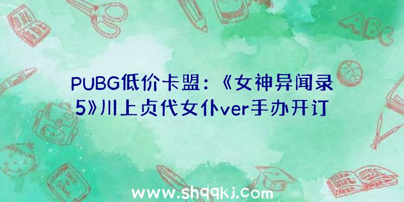 PUBG低价卡盟：《女神异闻录5》川上贞代女仆ver手办开订官方订价约1034元国民币