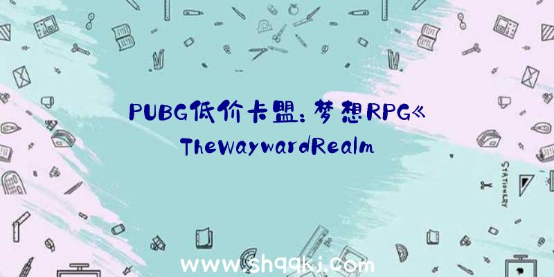 PUBG低价卡盟：梦想RPG《TheWaywardRealms》现已上架Steam平台今朝出售日期暂未地下