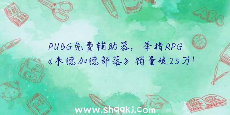 PUBG免费辅助器：举措RPG《米德加德部落》销量破25万!多人形式可最多支撑10人协作