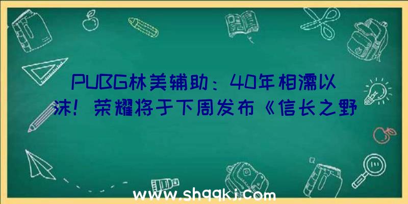 PUBG林美辅助：40年相濡以沫！荣耀将于下周发布《信长之野望》《三国志》新谍报