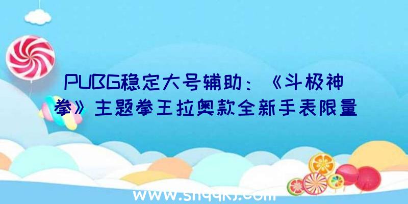 PUBG稳定大号辅助：《斗极神拳》主题拳王拉奥款全新手表限量199X件出售