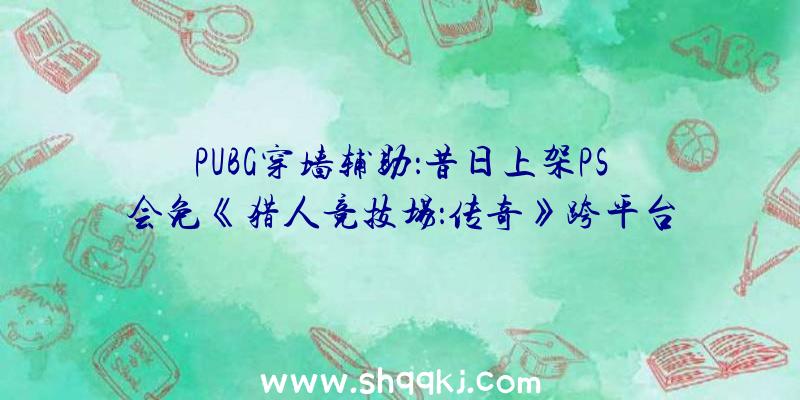 PUBG穿墙辅助：昔日上架PS会免《猎人竞技场：传奇》跨平台联动开启同时支撑PS5及PS4版本