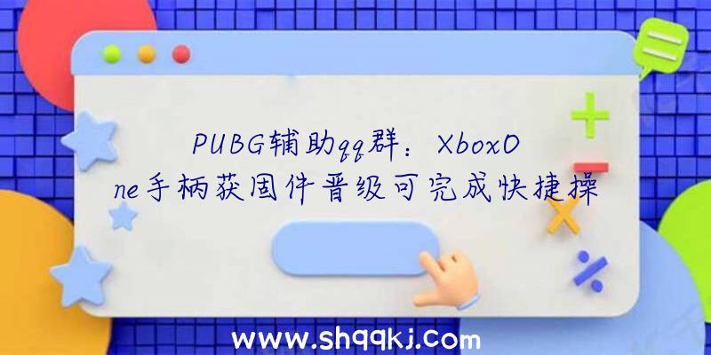 PUBG辅助qq群：XboxOne手柄获固件晋级可完成快捷操作切换装备