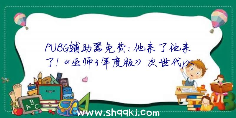 PUBG辅助器免费：他来了他来了！《巫师3年度版》次世代ps5、xsx晋级版经过PEGI评级