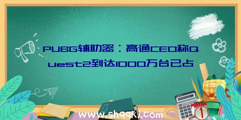 PUBG辅助器：高通CEO称Quest2到达1000万台已占领次要市场