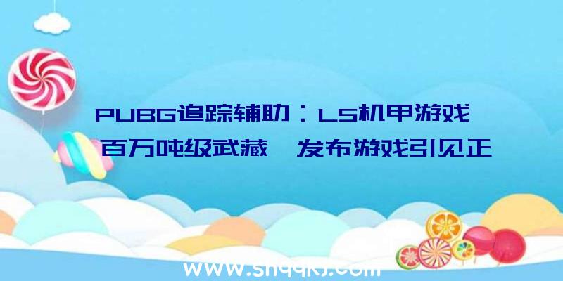 PUBG追踪辅助：L5机甲游戏《百万吨级武藏》发布游戏引见正式版将于11月11日出售