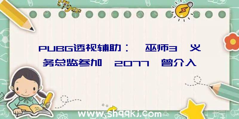 PUBG透视辅助：《巫师3》义务总监参加《2077》曾介入《巫师3》游戏剧情设计