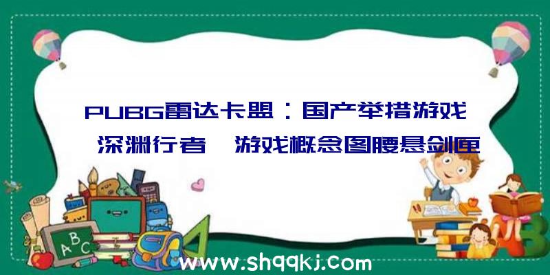 PUBG雷达卡盟：国产举措游戏《深渊行者》游戏概念图腰悬剑匣行走江湖