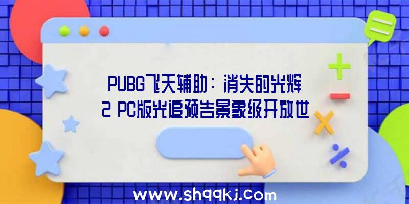 PUBG飞天辅助：《消失的光辉2》PC版光追预告景象级开放世界画面真实无匹