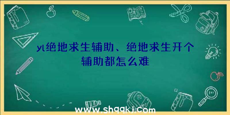 yl绝地求生辅助、绝地求生开个辅助都怎么难