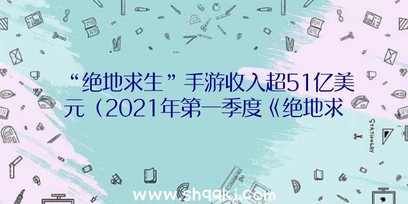 “绝地求生”手游收入超51亿美元（2021年第一季度《绝地求生》手游交易已达7）