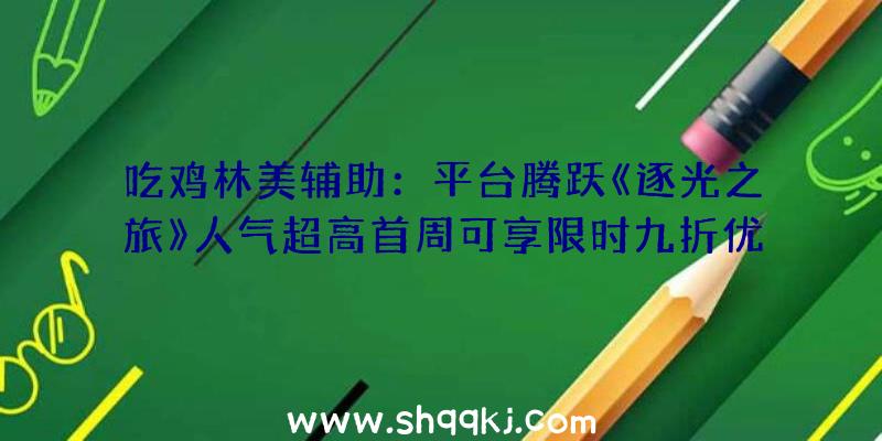 吃鸡林美辅助：平台腾跃《逐光之旅》人气超高首周可享限时九折优惠