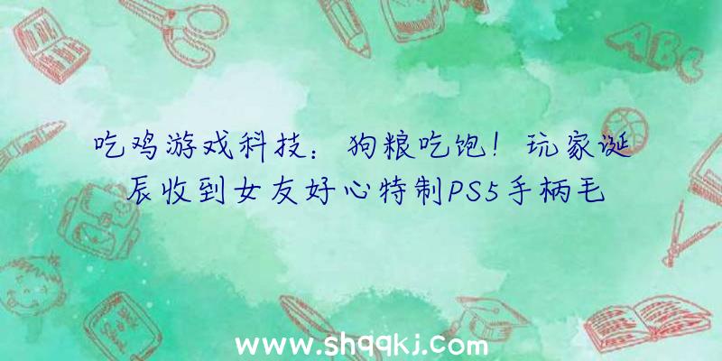 吃鸡游戏科技：狗粮吃饱！玩家诞辰收到女友好心特制PS5手柄毛绒玩具