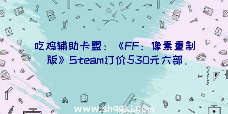 吃鸡辅助卡盟：《FF：像素重制版》Steam订价530元六部作品全体支撑繁简中文