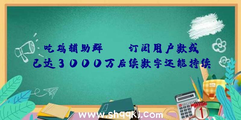 吃鸡辅助群：XGP订阅用户数或已达3000万后续数字还能持续增加