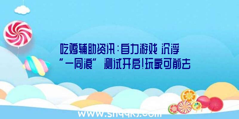 吃鸡辅助资讯：自力游戏《沉浮》“一同浪”测试开启!玩家可前去市肆页获取收费试玩