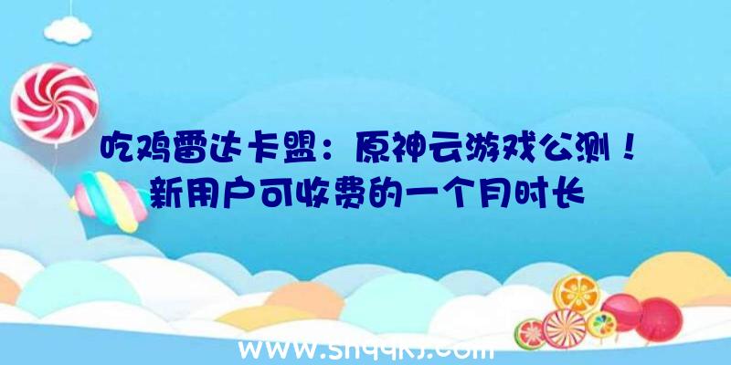 吃鸡雷达卡盟：原神云游戏公测！新用户可收费的一个月时长