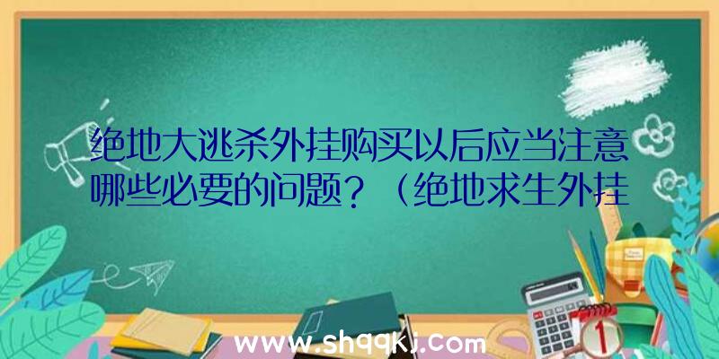 绝地大逃杀外挂购买以后应当注意哪些必要的问题？（绝地求生外挂购买之后理应注意的一些难点）