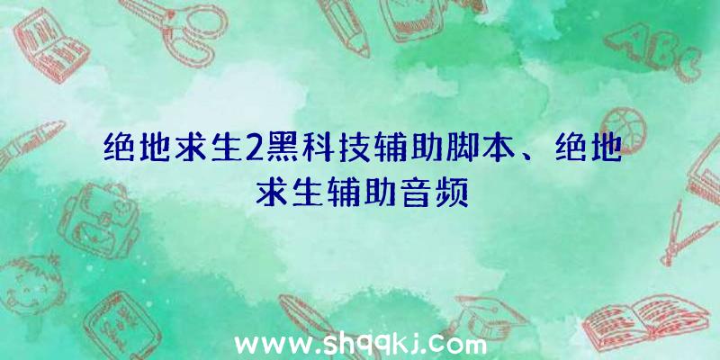 绝地求生2黑科技辅助脚本、绝地求生辅助音频