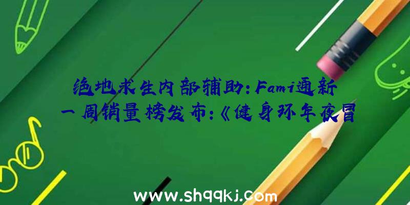 绝地求生内部辅助：Fami通新一周销量榜发布：《健身环年夜冒险》1.5W发卖量再次登顶