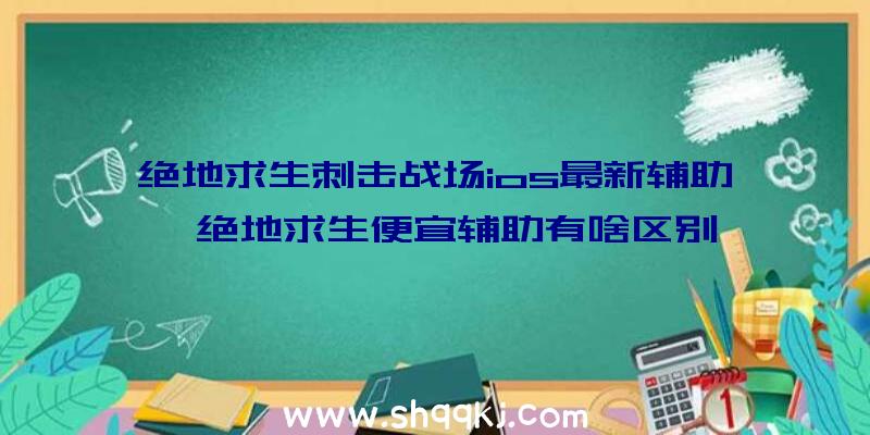 绝地求生刺击战场ios最新辅助、绝地求生便宜辅助有啥区别