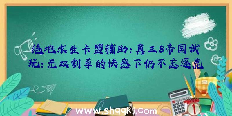 绝地求生卡盟辅助：真三8帝国试玩：无双割草的快感下仍不忘逐鹿世界的战略性