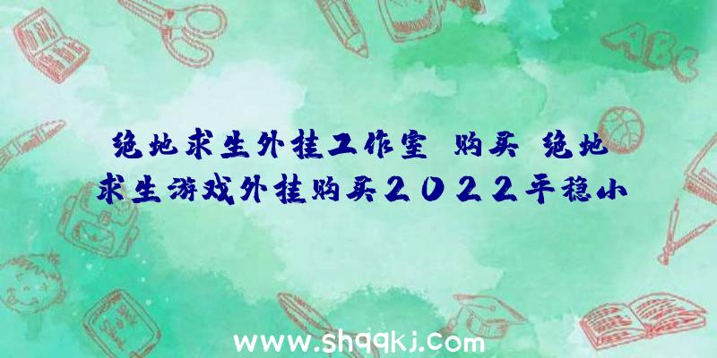 绝地求生外挂工作室-购买（绝地求生游戏外挂购买2022平稳小号外挂软件）