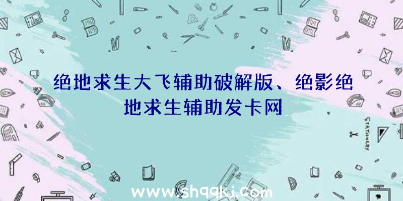 绝地求生大飞辅助破解版、绝影绝地求生辅助发卡网