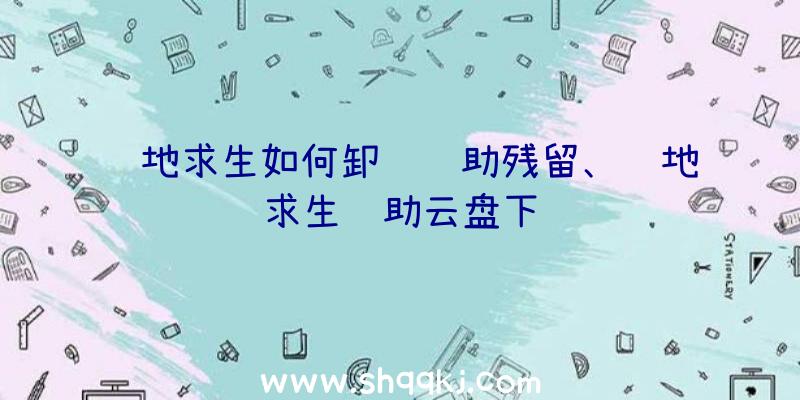 绝地求生如何卸载辅助残留、绝地求生辅助云盘下载