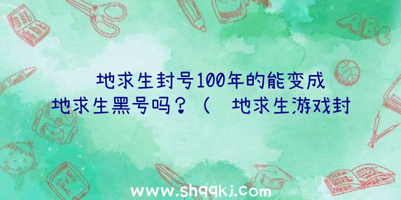 绝地求生封号100年的能变成绝地求生黑号吗？（绝地求生游戏封禁能不能搞成新号？）