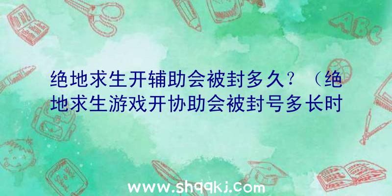 绝地求生开辅助会被封多久？（绝地求生游戏开协助会被封号多长时间？）