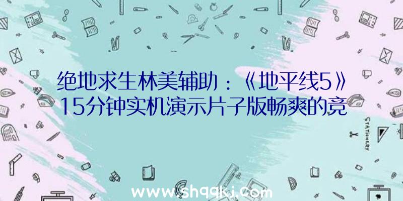 绝地求生林美辅助：《地平线5》15分钟实机演示片子版畅爽的竞速场景