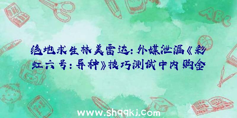 绝地求生林美雷达：外媒泄漏《彩虹六号：异种》技巧测试中内购金额从9.99美元到49.99美元不等