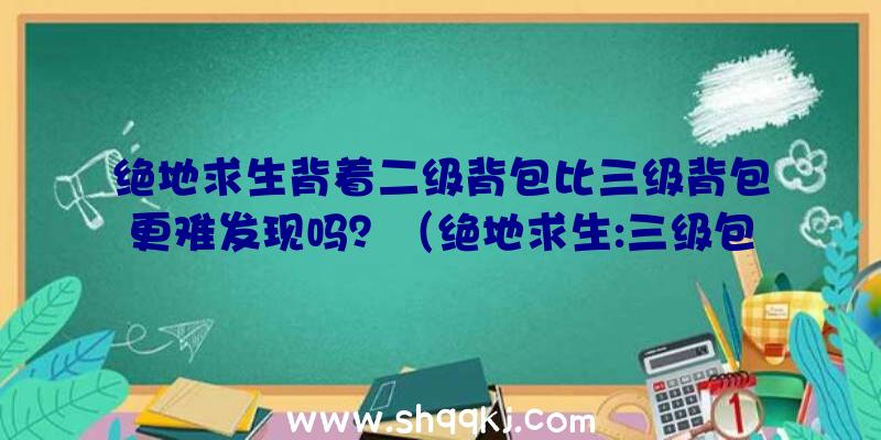 绝地求生背着二级背包比三级背包更难发现吗？（绝地求生:三级包比二级包更非常容易曝露？双眼会蒙骗你不？）