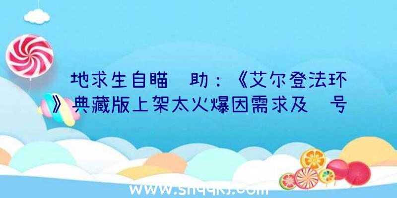 绝地求生自瞄辅助：《艾尔登法环》典藏版上架太火爆因需求及账号成绩万代已暂停预购