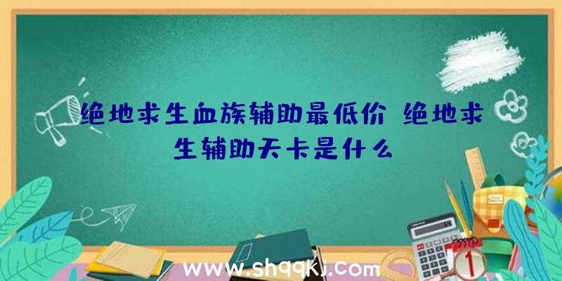 绝地求生血族辅助最低价、绝地求生辅助天卡是什么