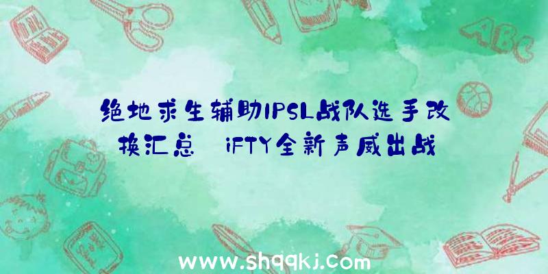 绝地求生辅助IPSL战队选手改换汇总_iFTY全新声威出战