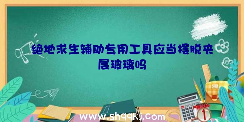 绝地求生辅助专用工具应当摆脱夹层玻璃吗