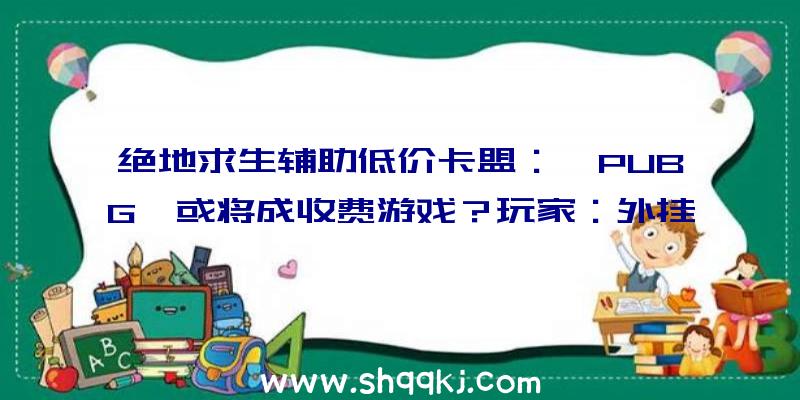 绝地求生辅助低价卡盟：《PUBG》或将成收费游戏？玩家：外挂就更没有本钱了