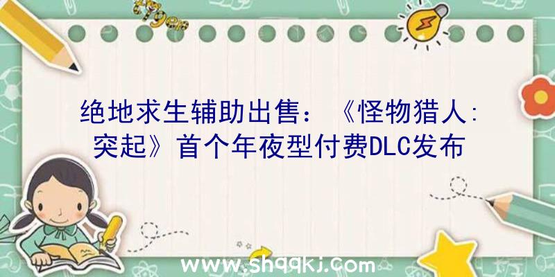 绝地求生辅助出售：《怪物猎人:突起》首个年夜型付费DLC发布“天空霸主”雄火龙又被虐了？