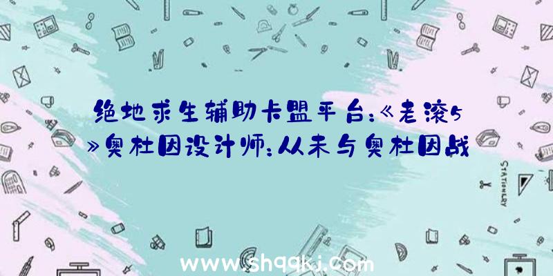 绝地求生辅助卡盟平台：《老滚5》奥杜因设计师：从未与奥杜因战役过，且没有抵到达最终区域