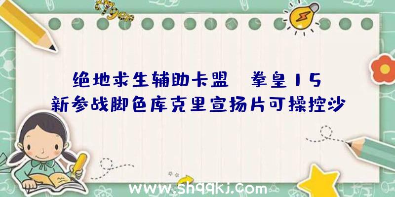 绝地求生辅助卡盟：《拳皇15》新参战脚色库克里宣扬片可操控沙尘的奥秘女子