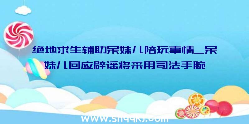 绝地求生辅助呆妹儿陪玩事情_呆妹儿回应辟谣将采用司法手腕