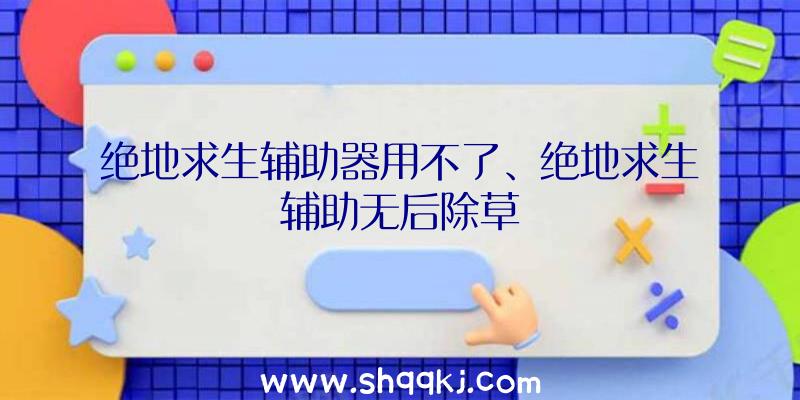 绝地求生辅助器用不了、绝地求生辅助无后除草