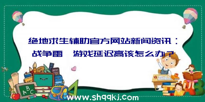 绝地求生辅助官方网站新闻资讯：战争雷霆游戏延迟高该怎么办？