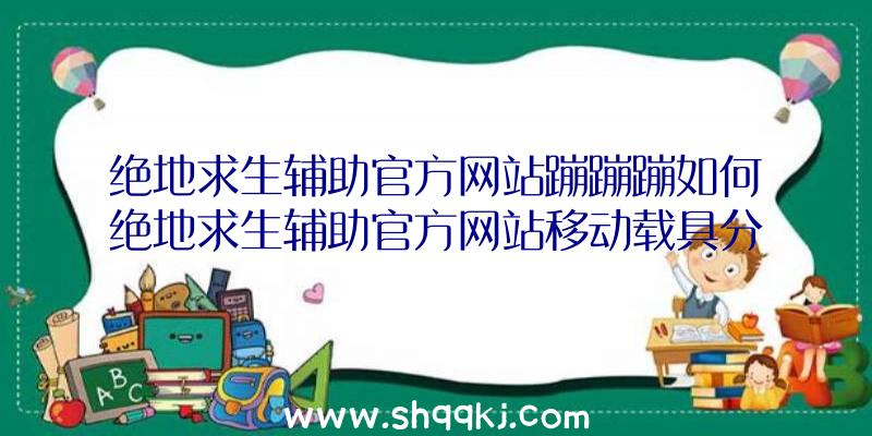 绝地求生辅助官方网站蹦蹦蹦如何绝地求生辅助官方网站移动载具分析