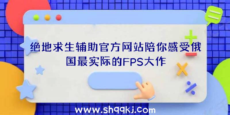 绝地求生辅助官方网站陪你感受俄国最实际的FPS大作