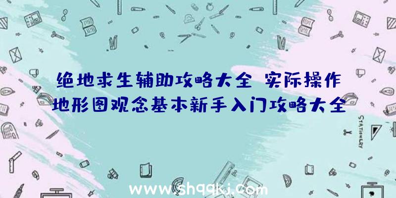 绝地求生辅助攻略大全：实际操作地形图观念基本新手入门攻略大全