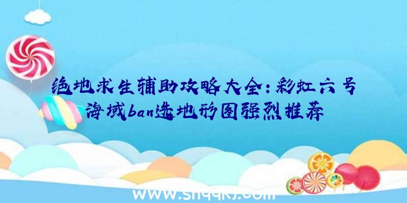 绝地求生辅助攻略大全：彩虹六号海域ban选地形图强烈推荐