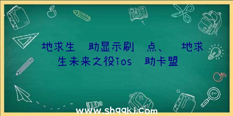 绝地求生辅助显示刷车点、绝地求生未来之役ios辅助卡盟